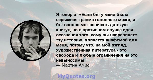 Я говорю: «Если бы у меня была серьезная травма головного мозга, я бы вполне мог написать детскую книгу», но в противном случае идея осознания того, кому вы направляете эту историю, является анафемой для меня, потому