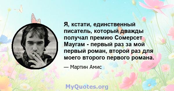 Я, кстати, единственный писатель, который дважды получал премию Сомерсет Маугам - первый раз за мой первый роман, второй раз для моего второго первого романа.