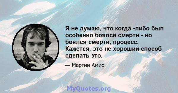 Я не думаю, что когда -либо был особенно боялся смерти - но боялся смерти, процесс. Кажется, это не хороший способ сделать это.