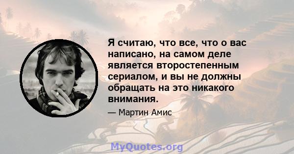 Я считаю, что все, что о вас написано, на самом деле является второстепенным сериалом, и вы не должны обращать на это никакого внимания.