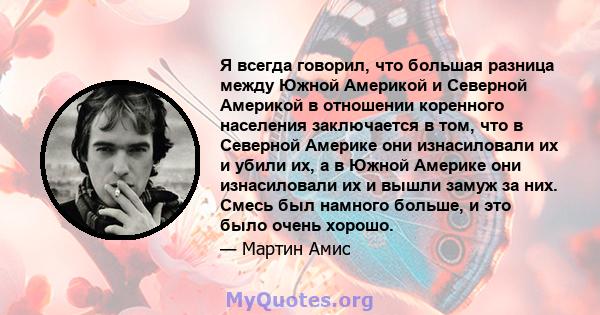 Я всегда говорил, что большая разница между Южной Америкой и Северной Америкой в ​​отношении коренного населения заключается в том, что в Северной Америке они изнасиловали их и убили их, а в Южной Америке они