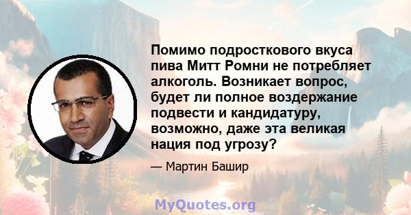 Помимо подросткового вкуса пива Митт Ромни не потребляет алкоголь. Возникает вопрос, будет ли полное воздержание подвести и кандидатуру, возможно, даже эта великая нация под угрозу?