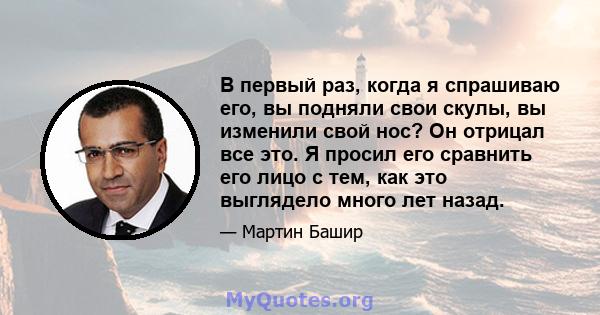 В первый раз, когда я спрашиваю его, вы подняли свои скулы, вы изменили свой нос? Он отрицал все это. Я просил его сравнить его лицо с тем, как это выглядело много лет назад.