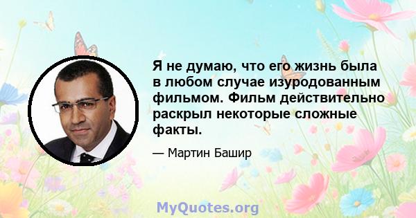 Я не думаю, что его жизнь была в любом случае изуродованным фильмом. Фильм действительно раскрыл некоторые сложные факты.