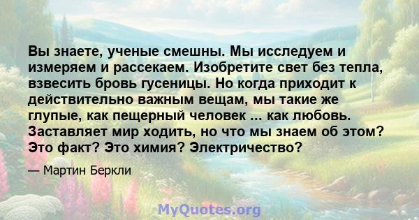 Вы знаете, ученые смешны. Мы исследуем и измеряем и рассекаем. Изобретите свет без тепла, взвесить бровь гусеницы. Но когда приходит к действительно важным вещам, мы такие же глупые, как пещерный человек ... как любовь. 