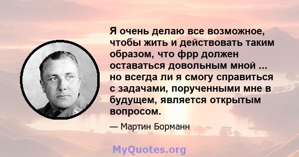 Я очень делаю все возможное, чтобы жить и действовать таким образом, что фрр должен оставаться довольным мной ... но всегда ли я смогу справиться с задачами, порученными мне в будущем, является открытым вопросом.