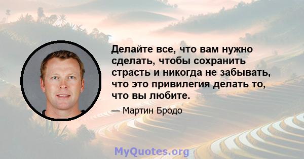 Делайте все, что вам нужно сделать, чтобы сохранить страсть и никогда не забывать, что это привилегия делать то, что вы любите.