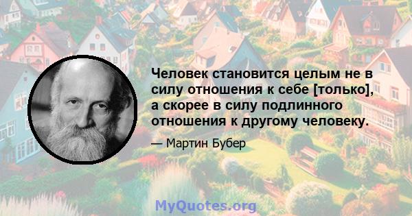 Человек становится целым не в силу отношения к себе [только], а скорее в силу подлинного отношения к другому человеку.