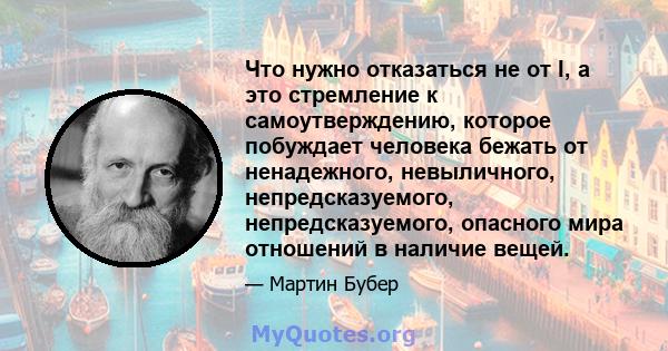 Что нужно отказаться не от I, а это стремление к самоутверждению, которое побуждает человека бежать от ненадежного, невыличного, непредсказуемого, непредсказуемого, опасного мира отношений в наличие вещей.