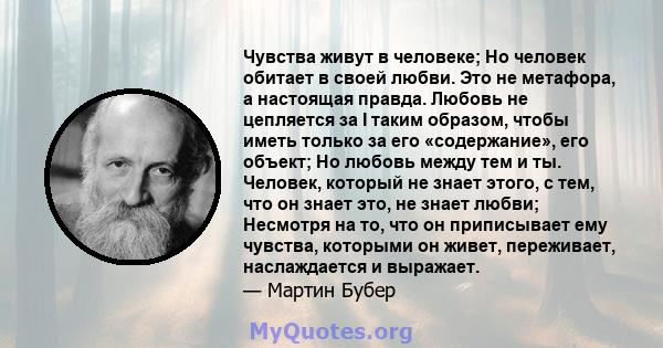 Чувства живут в человеке; Но человек обитает в своей любви. Это не метафора, а настоящая правда. Любовь не цепляется за I таким образом, чтобы иметь только за его «содержание», его объект; Но любовь между тем и ты.