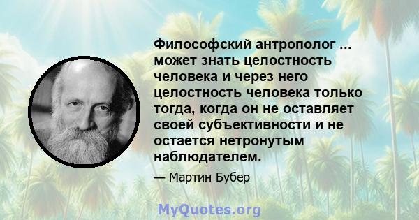 Философский антрополог ... может знать целостность человека и через него целостность человека только тогда, когда он не оставляет своей субъективности и не остается нетронутым наблюдателем.