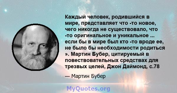 Каждый человек, родившийся в мире, представляет что -то новое, чего никогда не существовало, что -то оригинальное и уникальное ... если бы в мире был кто -то вроде ее, не было бы необходимости родиться ». Мартин Бубер,