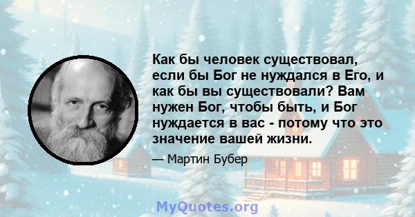 Как бы человек существовал, если бы Бог не нуждался в Его, и как бы вы существовали? Вам нужен Бог, чтобы быть, и Бог нуждается в вас - потому что это значение вашей жизни.