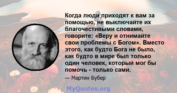 Когда люди приходят к вам за помощью, не выключайте их благочестивыми словами, говорите: «Веру и отнимайте свои проблемы с Богом». Вместо этого, как будто Бога не было, как будто в мире был только один человек, который