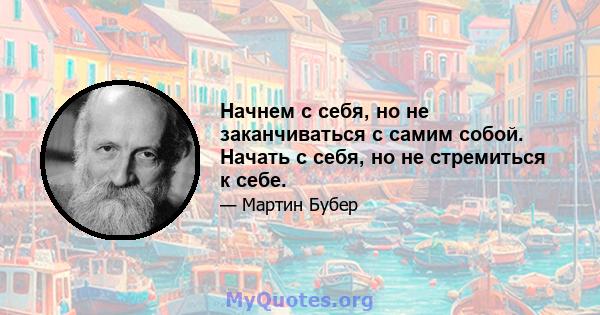 Начнем с себя, но не заканчиваться с самим собой. Начать с себя, но не стремиться к себе.