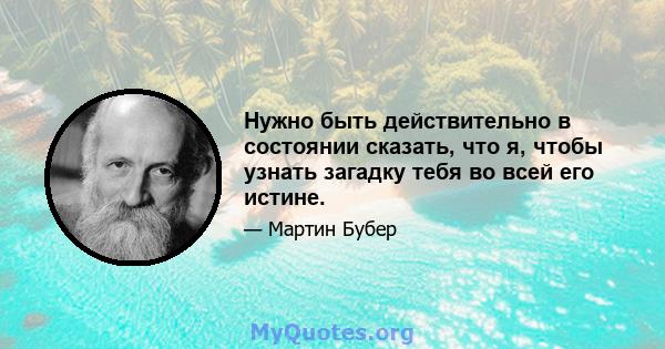 Нужно быть действительно в состоянии сказать, что я, чтобы узнать загадку тебя во всей его истине.