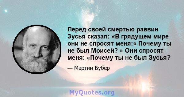 Перед своей смертью раввин Зусья сказал: «В грядущем мире они не спросят меня:« Почему ты не был Моисей? » Они спросят меня: «Почему ты не был Зусья?