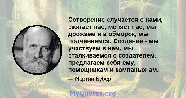 Сотворение случается с нами, сжигает нас, меняет нас, мы дрожаем и в обморок, мы подчиняемся. Создание - мы участвуем в нем, мы сталкиваемся с создателем, предлагаем себя ему, помощникам и компаньонам.