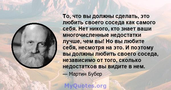 То, что вы должны сделать, это любить своего соседа как самого себя. Нет никого, кто знает ваши многочисленные недостатки лучше, чем вы! Но вы любите себя, несмотря на это. И поэтому вы должны любить своего соседа,