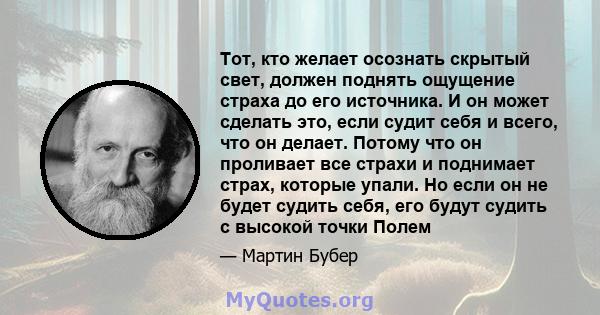 Тот, кто желает осознать скрытый свет, должен поднять ощущение страха до его источника. И он может сделать это, если судит себя и всего, что он делает. Потому что он проливает все страхи и поднимает страх, которые