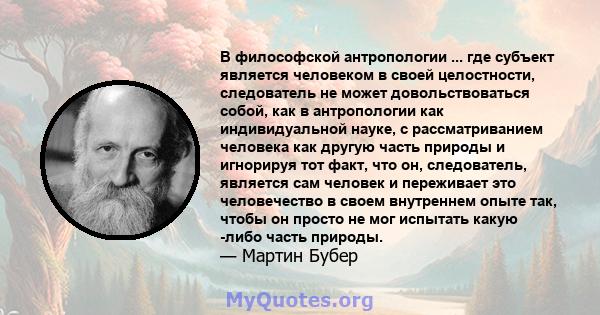 В философской антропологии ... где субъект является человеком в своей целостности, следователь не может довольствоваться собой, как в антропологии как индивидуальной науке, с рассматриванием человека как другую часть