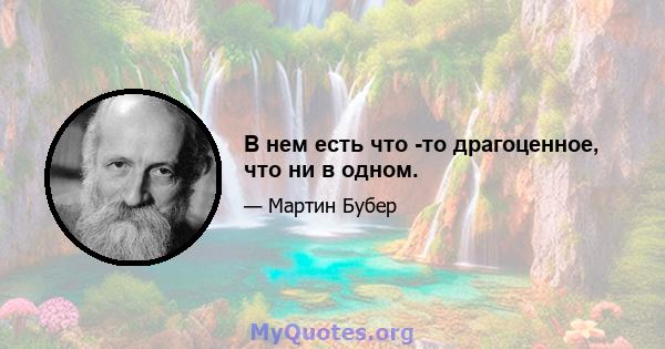 В нем есть что -то драгоценное, что ни в одном.