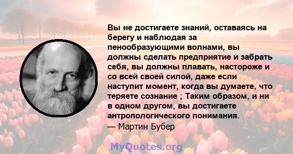 Вы не достигаете знаний, оставаясь на берегу и наблюдая за пенообразующими волнами, вы должны сделать предприятие и забрать себя, вы должны плавать, настороже и со всей своей силой, даже если наступит момент, когда вы