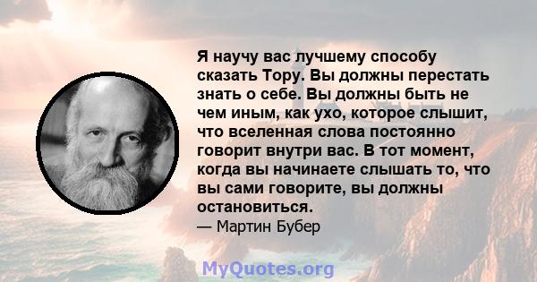 Я научу вас лучшему способу сказать Тору. Вы должны перестать знать о себе. Вы должны быть не чем иным, как ухо, которое слышит, что вселенная слова постоянно говорит внутри вас. В тот момент, когда вы начинаете слышать 