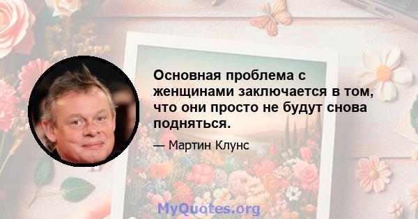 Основная проблема с женщинами заключается в том, что они просто не будут снова подняться.