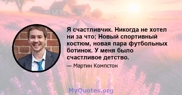 Я счастливчик. Никогда не хотел ни за что; Новый спортивный костюм, новая пара футбольных ботинок. У меня было счастливое детство.