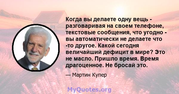 Когда вы делаете одну вещь - разговаривая на своем телефоне, текстовые сообщения, что угодно - вы автоматически не делаете что -то другое. Какой сегодня величайший дефицит в мире? Это не масло. Пришло время. Время