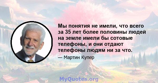 Мы понятия не имели, что всего за 35 лет более половины людей на земле имели бы сотовые телефоны, и они отдают телефоны людям ни за что.