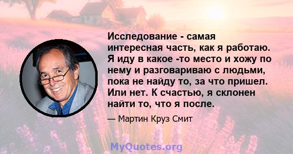 Исследование - самая интересная часть, как я работаю. Я иду в какое -то место и хожу по нему и разговариваю с людьми, пока не найду то, за что пришел. Или нет. К счастью, я склонен найти то, что я после.