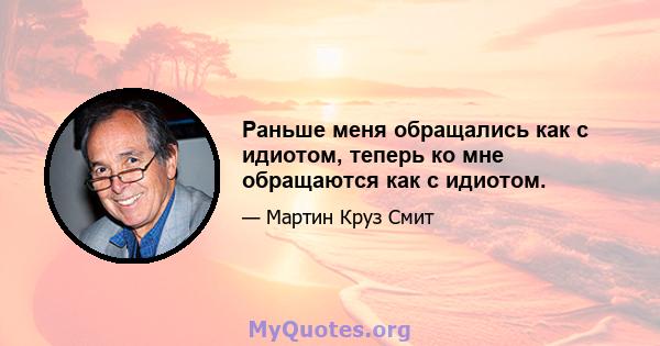 Раньше меня обращались как с идиотом, теперь ко мне обращаются как с идиотом.