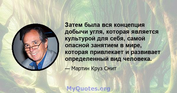 Затем была вся концепция добычи угля, которая является культурой для себя, самой опасной занятием в мире, которая привлекает и развивает определенный вид человека.