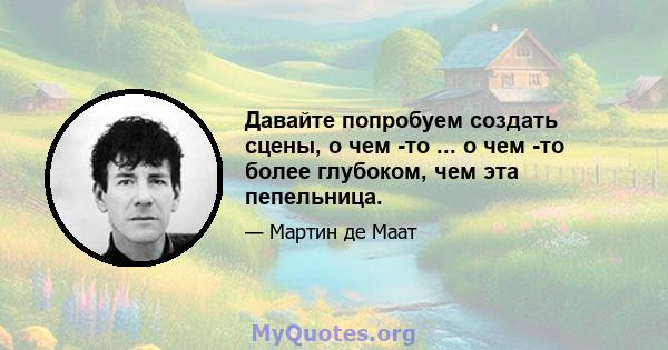 Давайте попробуем создать сцены, о чем -то ... о чем -то более глубоком, чем эта пепельница.