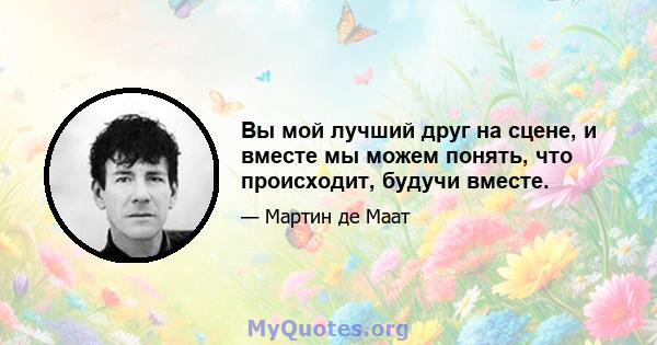 Вы мой лучший друг на сцене, и вместе мы можем понять, что происходит, будучи вместе.