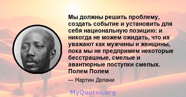 Мы должны решить проблему, создать событие и установить для себя национальную позицию: и никогда не можем ожидать, что их уважают как мужчины и женщины, пока мы не предпримем некоторые бесстрашные, смелые и авантюрные