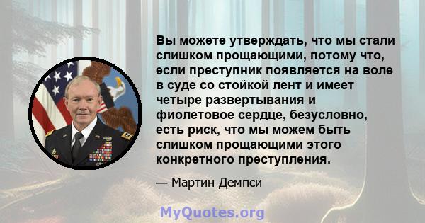 Вы можете утверждать, что мы стали слишком прощающими, потому что, если преступник появляется на воле в суде со стойкой лент и имеет четыре развертывания и фиолетовое сердце, безусловно, есть риск, что мы можем быть