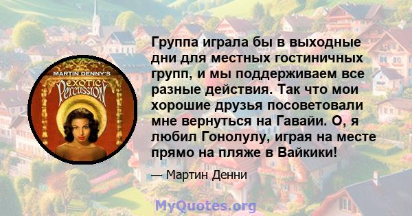 Группа играла бы в выходные дни для местных гостиничных групп, и мы поддерживаем все разные действия. Так что мои хорошие друзья посоветовали мне вернуться на Гавайи. О, я любил Гонолулу, играя на месте прямо на пляже в 