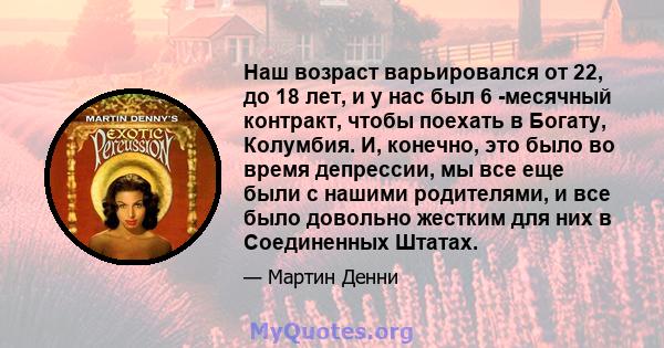 Наш возраст варьировался от 22, до 18 лет, и у нас был 6 -месячный контракт, чтобы поехать в Богату, Колумбия. И, конечно, это было во время депрессии, мы все еще были с нашими родителями, и все было довольно жестким