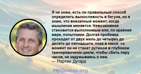 Я не знаю, есть ли правильный способ определить выносливость в бегуне, но я знаю, что внезапный момент, когда мышление меняется. Невозможное становится выполнимым или, по крайней мере, попытками. Долгая пробежка