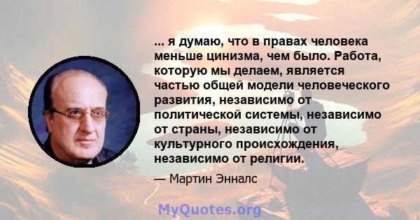 ... я думаю, что в правах человека меньше цинизма, чем было. Работа, которую мы делаем, является частью общей модели человеческого развития, независимо от политической системы, независимо от страны, независимо от