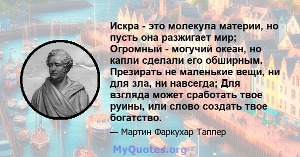 Искра - это молекула материи, но пусть она разжигает мир; Огромный - могучий океан, но капли сделали его обширным. Презирать не маленькие вещи, ни для зла, ни навсегда; Для взгляда может сработать твое руины, или слово