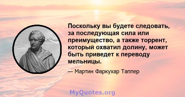 Поскольку вы будете следовать, за последующая сила или преимущество, а также торрент, который охватил долину, может быть приведет к переводу мельницы.