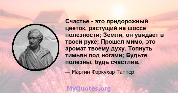 Счастье - это придорожный цветок, растущий на шоссе полезности; Земли, он увядает в твоей руке; Прошел мимо, это аромат твоему духу. Топнуть тимьян под ногами; Будьте полезны, будь счастлив.