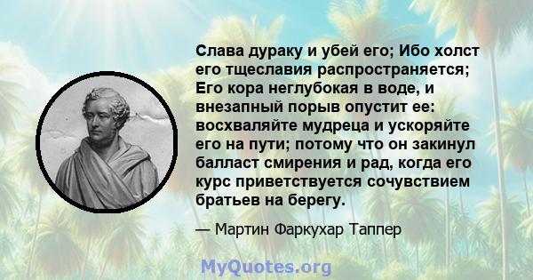 Слава дураку и убей его; Ибо холст его тщеславия распространяется; Его кора неглубокая в воде, и внезапный порыв опустит ее: восхваляйте мудреца и ускоряйте его на пути; потому что он закинул балласт смирения и рад,