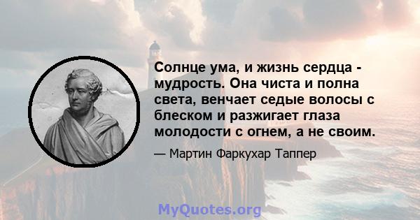 Солнце ума, и жизнь сердца - мудрость. Она чиста и полна света, венчает седые волосы с блеском и разжигает глаза молодости с огнем, а не своим.