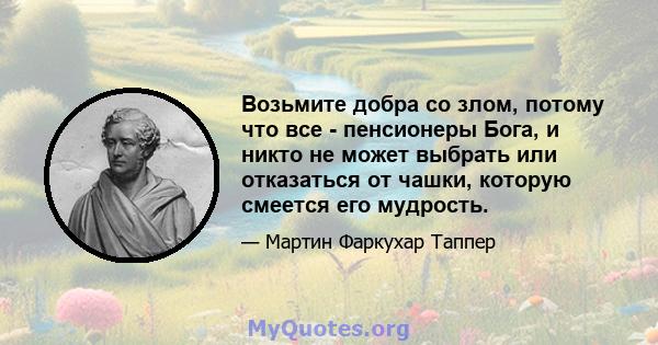 Возьмите добра со злом, потому что все - пенсионеры Бога, и никто не может выбрать или отказаться от чашки, которую смеется его мудрость.