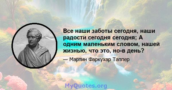 Все наши заботы сегодня, наши радости сегодня сегодня; А одним маленьким словом, нашей жизнью, что это, но-в день?